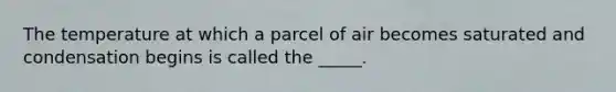 The temperature at which a parcel of air becomes saturated and condensation begins is called the _____.