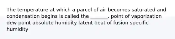 The temperature at which a parcel of air becomes saturated and condensation begins is called the _______. point of vaporization dew point absolute humidity latent heat of fusion specific humidity