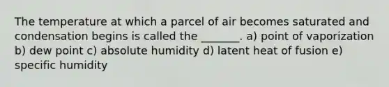 The temperature at which a parcel of air becomes saturated and condensation begins is called the _______. a) point of vaporization b) dew point c) absolute humidity d) latent heat of fusion e) specific humidity