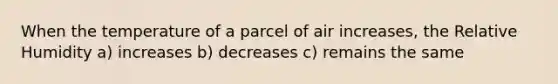 When the temperature of a parcel of air increases, the Relative Humidity a) increases b) decreases c) remains the same