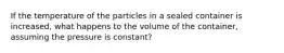 If the temperature of the particles in a sealed container is increased, what happens to the volume of the container, assuming the pressure is constant?