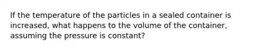 If the temperature of the particles in a sealed container is increased, what happens to the volume of the container, assuming the pressure is constant?