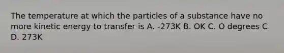 The temperature at which the particles of a substance have no more kinetic energy to transfer is A. -273K B. OK C. O degrees C D. 273K