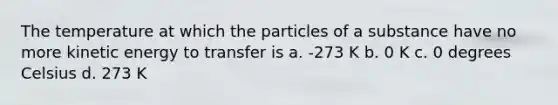 The temperature at which the particles of a substance have no more kinetic energy to transfer is a. -273 K b. 0 K c. 0 degrees Celsius d. 273 K