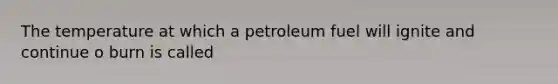 The temperature at which a petroleum fuel will ignite and continue o burn is called