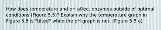 How does temperature and pH affect enzymes outside of optimal conditions (Figure 5.5)? Explain why the temperature graph in Figure 5.5 is "tilted" while the pH graph is not. (Figure 5.5 a)