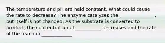 The temperature and pH are held constant. What could cause the rate to decrease? The enzyme catalyzes the _______________, but itself is not changed. As the substrate is converted to product, the concentration of ___________ decreases and the rate of the reaction _____________