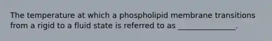 The temperature at which a phospholipid membrane transitions from a rigid to a fluid state is referred to as _______________.