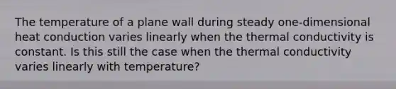 The temperature of a plane wall during steady one-dimensional heat conduction varies linearly when the thermal conductivity is constant. Is this still the case when the thermal conductivity varies linearly with temperature?