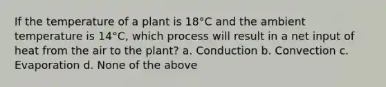 If the temperature of a plant is 18°C and the ambient temperature is 14°C, which process will result in a net input of heat from the air to the plant? a. Conduction b. Convection c. Evaporation d. None of the above