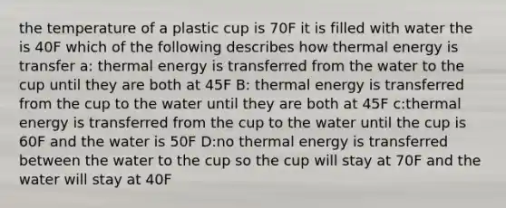 the temperature of a plastic cup is 70F it is filled with water the is 40F which of the following describes how thermal energy is transfer a: thermal energy is transferred from the water to the cup until they are both at 45F B: thermal energy is transferred from the cup to the water until they are both at 45F c:thermal energy is transferred from the cup to the water until the cup is 60F and the water is 50F D:no thermal energy is transferred between the water to the cup so the cup will stay at 70F and the water will stay at 40F