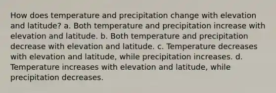 How does temperature and precipitation change with elevation and latitude? a. Both temperature and precipitation increase with elevation and latitude. b. Both temperature and precipitation decrease with elevation and latitude. c. Temperature decreases with elevation and latitude, while precipitation increases. d. Temperature increases with elevation and latitude, while precipitation decreases.