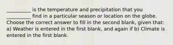 __________ is the temperature and precipitation that you __________ find in a particular season or location on the globe. Choose the correct answer to fill in the second blank, given that: a) Weather is entered in the first blank, and again if b) Climate is entered in the first blank.