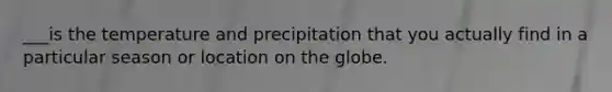 ___is the temperature and precipitation that you actually find in a particular season or location on the globe.