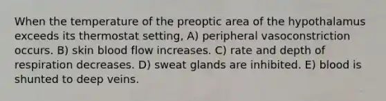 When the temperature of the preoptic area of the hypothalamus exceeds its thermostat setting, A) peripheral vasoconstriction occurs. B) skin blood flow increases. C) rate and depth of respiration decreases. D) sweat glands are inhibited. E) blood is shunted to deep veins.