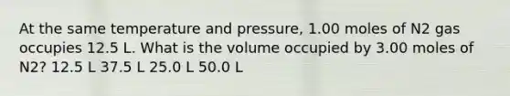 At the same temperature and pressure, 1.00 moles of N2 gas occupies 12.5 L. What is the volume occupied by 3.00 moles of N2? 12.5 L 37.5 L 25.0 L 50.0 L