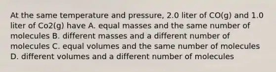 At the same temperature and pressure, 2.0 liter of CO(g) and 1.0 liter of Co2(g) have A. equal masses and the same number of molecules B. different masses and a different number of molecules C. equal volumes and the same number of molecules D. different volumes and a different number of molecules