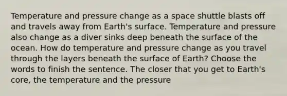 Temperature and pressure change as a space shuttle blasts off and travels away from Earth's surface. Temperature and pressure also change as a diver sinks deep beneath the surface of the ocean. How do temperature and pressure change as you travel through the layers beneath the surface of Earth? Choose the words to finish the sentence. The closer that you get to Earth's core, the temperature and the pressure