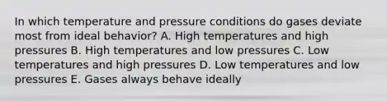 In which temperature and pressure conditions do gases deviate most from ideal behavior? A. High temperatures and high pressures B. High temperatures and low pressures C. Low temperatures and high pressures D. Low temperatures and low pressures E. Gases always behave ideally