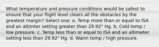 What temperature and pressure conditions would be safest to ensure that your flight level clears all the obstacles by the greatest margin? Select one: a. Temp more than or equal to ISA and an altimter setting greater than 29.92" Hg. b. Cold temp / low pressure. c. Temp less than or equal to ISA and an altimeter setting less than 29.92" Hg. d. Warm temp / high pressure.