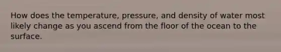 How does the temperature, pressure, and density of water most likely change as you ascend from the floor of the ocean to the surface.