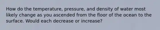 How do the temperature, pressure, and density of water most likely change as you ascended from the floor of the ocean to the surface. Would each decrease or increase?