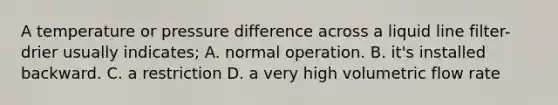 A temperature or pressure difference across a liquid line filter-drier usually indicates; A. normal operation. B. it's installed backward. C. a restriction D. a very high volumetric flow rate