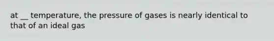 at __ temperature, the pressure of gases is nearly identical to that of an ideal gas