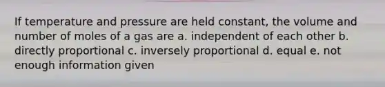 If temperature and pressure are held constant, the volume and number of moles of a gas are a. independent of each other b. directly proportional c. inversely proportional d. equal e. not enough information given