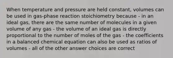 When temperature and pressure are held constant, volumes can be used in gas-phase reaction stoichiometry because - in an ideal gas, there are the same number of molecules in a given volume of any gas - the volume of an ideal gas is directly proportional to the number of moles of the gas - the coefficients in a balanced chemical equation can also be used as ratios of volumes - all of the other answer choices are correct