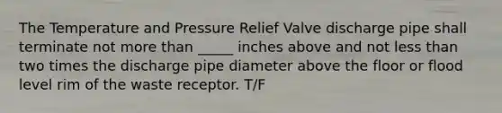 The Temperature and Pressure Relief Valve discharge pipe shall terminate not more than _____ inches above and not less than two times the discharge pipe diameter above the floor or flood level rim of the waste receptor. T/F