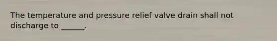 The temperature and pressure relief valve drain shall not discharge to ______.