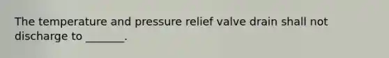 The temperature and pressure relief valve drain shall not discharge to _______.