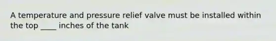 A temperature and pressure relief valve must be installed within the top ____ inches of the tank