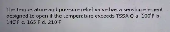 The temperature and pressure relief valve has a sensing element designed to open if the temperature exceeds TSSA Q a. 100 ̊F b. 140 ̊F c. 165 ̊F d. 210 ̊F