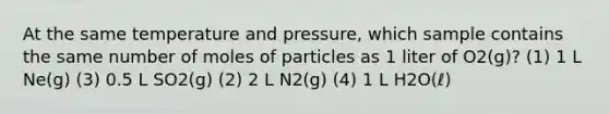 At the same temperature and pressure, which sample contains the same number of moles of particles as 1 liter of O2(g)? (1) 1 L Ne(g) (3) 0.5 L SO2(g) (2) 2 L N2(g) (4) 1 L H2O(ℓ)