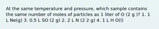 At the same temperature and pressure, which sample contains the same number of moles of particles as 1 liter of O (2 g )? 1. 1 L Ne(g) 3. 0.5 L SO (2 g) 2. 2 L N (2 2 g) 4. 1 L H O(l)