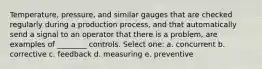 Temperature, pressure, and similar gauges that are checked regularly during a production process, and that automatically send a signal to an operator that there is a problem, are examples of ________ controls. Select one: a. concurrent b. corrective c. feedback d. measuring e. preventive