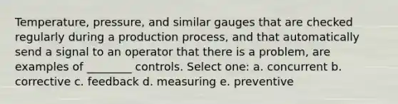 Temperature, pressure, and similar gauges that are checked regularly during a production process, and that automatically send a signal to an operator that there is a problem, are examples of ________ controls. Select one: a. concurrent b. corrective c. feedback d. measuring e. preventive