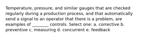 Temperature, pressure, and similar gauges that are checked regularly during a production process, and that automatically send a signal to an operator that there is a problem, are examples of ________ controls. Select one: a. corrective b. preventive c. measuring d. concurrent e. feedback