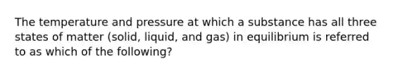 The temperature and pressure at which a substance has all three states of matter (solid, liquid, and gas) in equilibrium is referred to as which of the following?