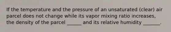 If the temperature and the pressure of an unsaturated (clear) air parcel does not change while its vapor mixing ratio increases, the density of the parcel ______ and its relative humidity _______.