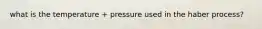 what is the temperature + pressure used in the haber process?