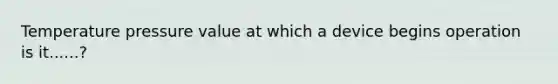 Temperature pressure value at which a device begins operation is it......?