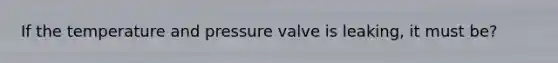 If the temperature and pressure valve is leaking, it must be?