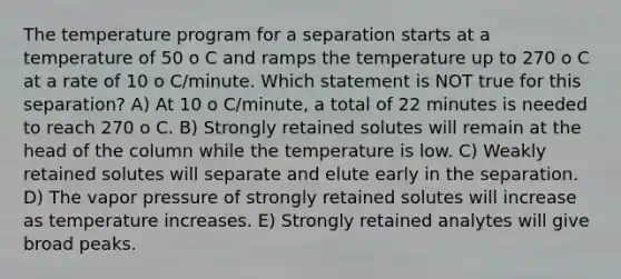 The temperature program for a separation starts at a temperature of 50 o C and ramps the temperature up to 270 o C at a rate of 10 o C/minute. Which statement is NOT true for this separation? A) At 10 o C/minute, a total of 22 minutes is needed to reach 270 o C. B) Strongly retained solutes will remain at the head of the column while the temperature is low. C) Weakly retained solutes will separate and elute early in the separation. D) The vapor pressure of strongly retained solutes will increase as temperature increases. E) Strongly retained analytes will give broad peaks.