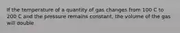 If the temperature of a quantity of gas changes from 100 C to 200 C and the pressure remains constant, the volume of the gas will double