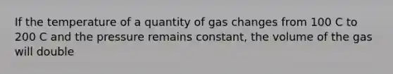 If the temperature of a quantity of gas changes from 100 C to 200 C and the pressure remains constant, the volume of the gas will double