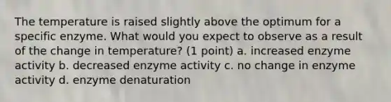 The temperature is raised slightly above the optimum for a specific enzyme. What would you expect to observe as a result of the change in temperature? (1 point) a. increased enzyme activity b. decreased enzyme activity c. no change in enzyme activity d. enzyme denaturation