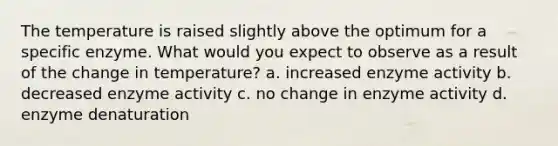 The temperature is raised slightly above the optimum for a specific enzyme. What would you expect to observe as a result of the change in temperature? a. increased enzyme activity b. decreased enzyme activity c. no change in enzyme activity d. enzyme denaturation